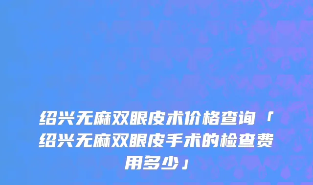 绍兴无麻双眼皮术价格查询「绍兴无麻双眼皮手术的检查费用多少」