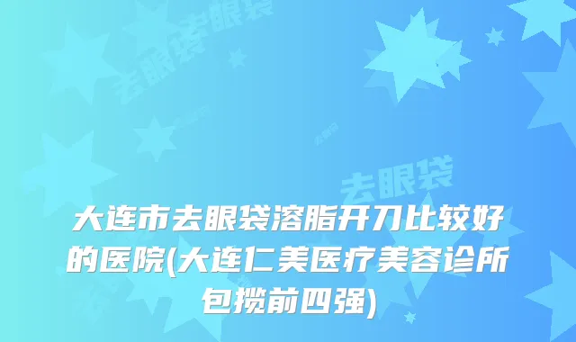 大连市去眼袋溶脂开刀比较好的医院(大连仁美医疗美容诊所包揽前四强)
