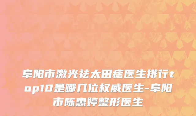 阜阳市激光祛太田痣医生排行top10是哪几位权威医生-阜阳市陈惠婷整形医生