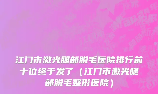江门市激光腿部脱毛医院排行前十位终于发了（江门市激光腿部脱毛整形医院）