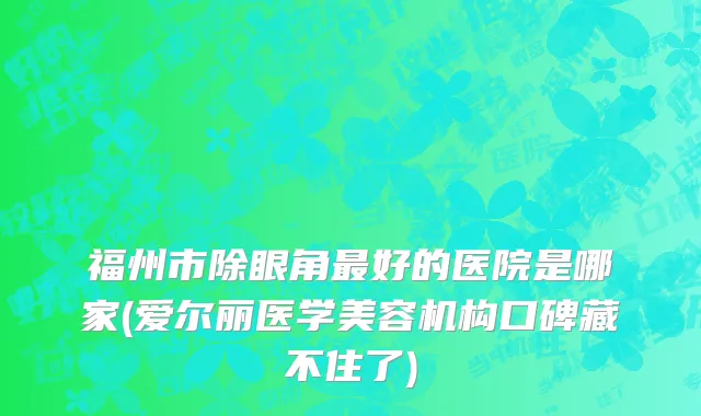 福州市除眼角最好的医院是哪家(爱尔丽医学美容机构口碑藏不住了)