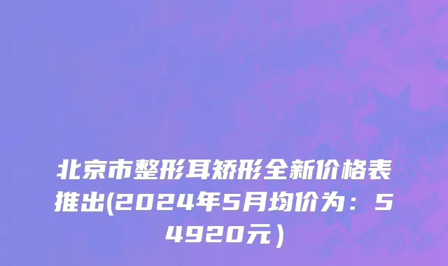 北京市整形耳矫形全新价格表推出(2024年5月均价为：54920元）