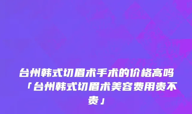 台州韩式切眉术手术的价格高吗「台州韩式切眉术美容费用贵不贵」
