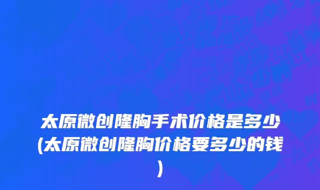 太原微创隆胸手术价格是多少(太原微创隆胸价格要多少的钱)