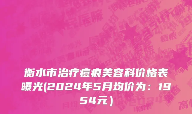 衡水市治疗痘痕美容科价格表曝光(2024年5月均价为：1954元）