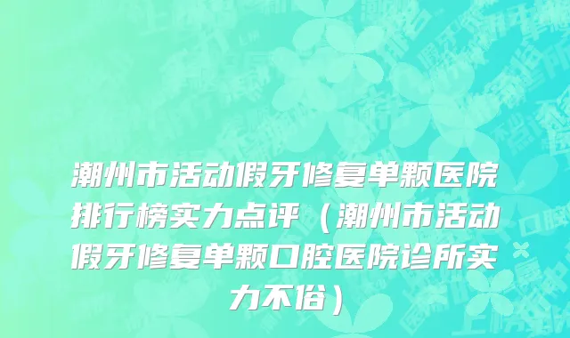 潮州市活动假牙修复单颗医院排行榜实力点评（潮州市活动假牙修复单颗口腔医院诊所实力不俗）