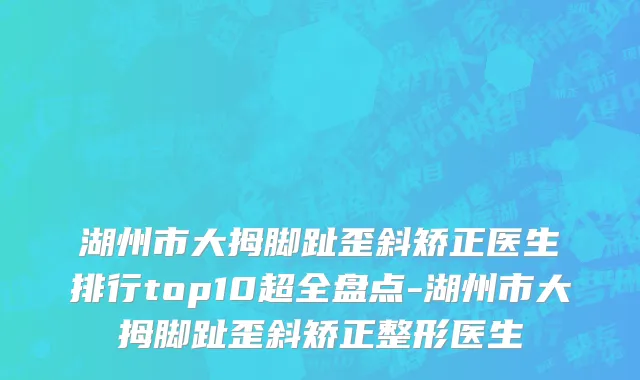 湖州市大拇脚趾歪斜矫正医生排行top10超全盘点-湖州市大拇脚趾歪斜矫正整形医生