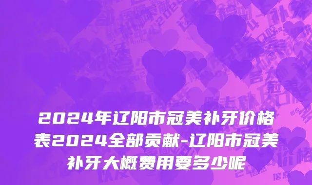 2024年辽阳市冠美补牙价格表2024全部贡献-辽阳市冠美补牙大概费用要多少呢