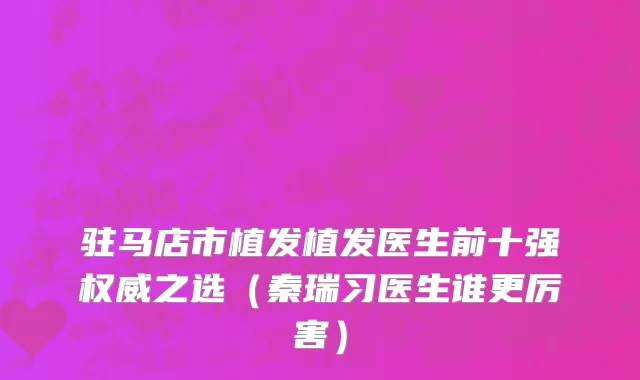 驻马店市植发植发医生前十强权威之选（秦瑞习医生谁更厉害）
