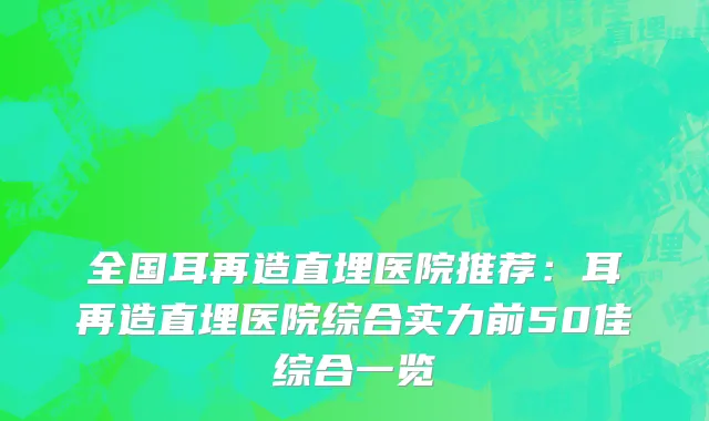 全国耳再造直埋医院推荐：耳再造直埋医院综合实力前50佳综合一览
