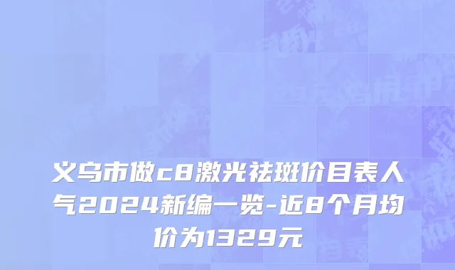 义乌市做c8激光祛斑价目表人气2024新编一览-近8个月均价为1329元