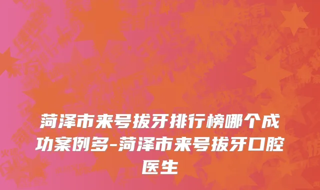 菏泽市来号拔牙排行榜哪个成功案例多-菏泽市来号拔牙口腔医生