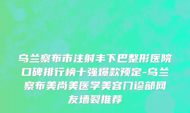 乌兰察布市注射丰下巴整形医院口碑排行榜十强爆款预定-乌兰察布美尚美医学美容门诊部网友墙裂推荐