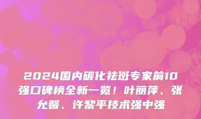 2024国内碳化祛斑专家前10强口碑榜全新一览！叶丽萍、张允馨、许黎平技术强中强