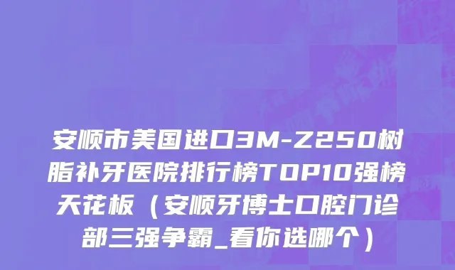 安顺市美国进口3M-Z250树脂补牙医院排行榜TOP10强榜天花板（安顺牙博士口腔门诊部三强争霸_看你选哪个）