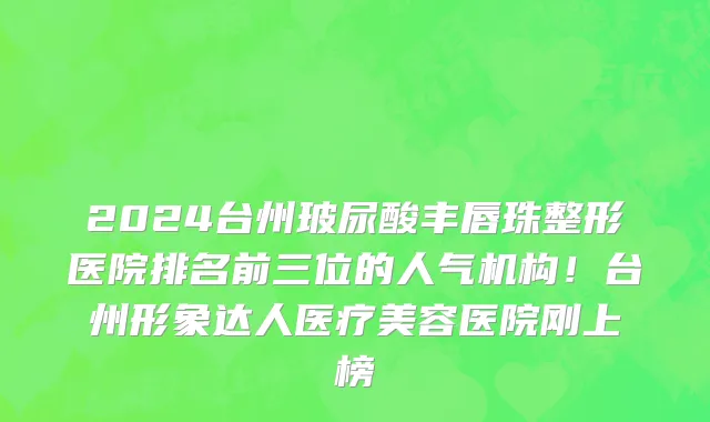 2024台州玻尿酸丰唇珠整形医院排名前三位的人气机构！台州形象达人医疗美容医院刚上榜