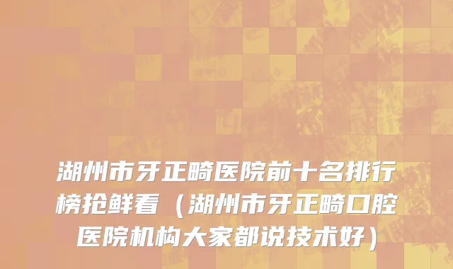湖州市牙正畸医院前十名排行榜抢鲜看（湖州市牙正畸口腔医院机构大家都说技术好）