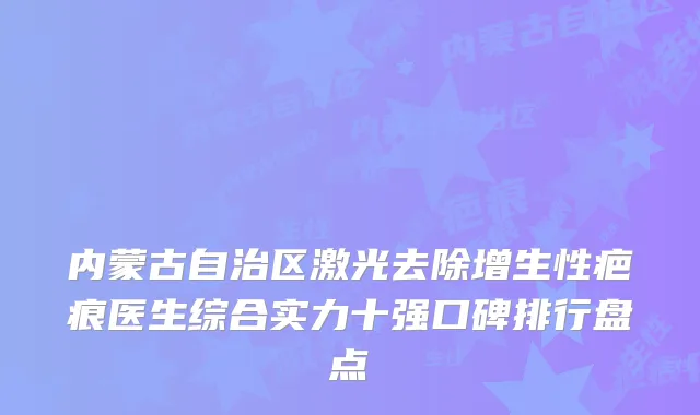 内蒙古自治区激光去除增生性疤痕医生综合实力十强口碑排行盘点