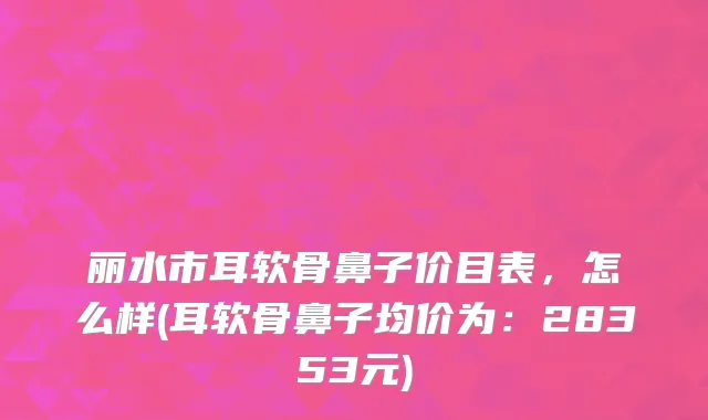 丽水市耳软骨鼻子价目表，怎么样(耳软骨鼻子均价为：28353元)