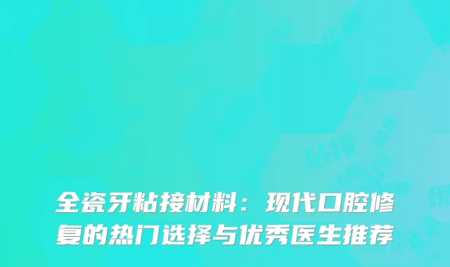 全瓷牙粘接材料：现代口腔修复的热门选择与优秀医生推荐