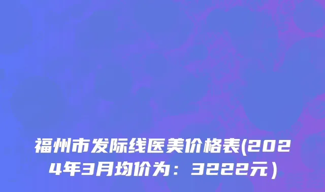 福州市发际线医美价格表(2024年3月均价为：3222元）