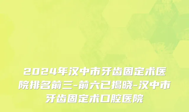 2024年汉中市牙齿固定术医院排名前三-前六已揭晓-汉中市牙齿固定术口腔医院