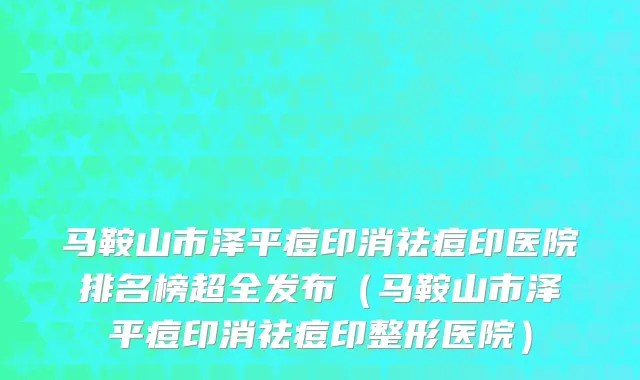 马鞍山市泽平痘印消祛痘印医院排名榜超全发布（马鞍山市泽平痘印消祛痘印整形医院）