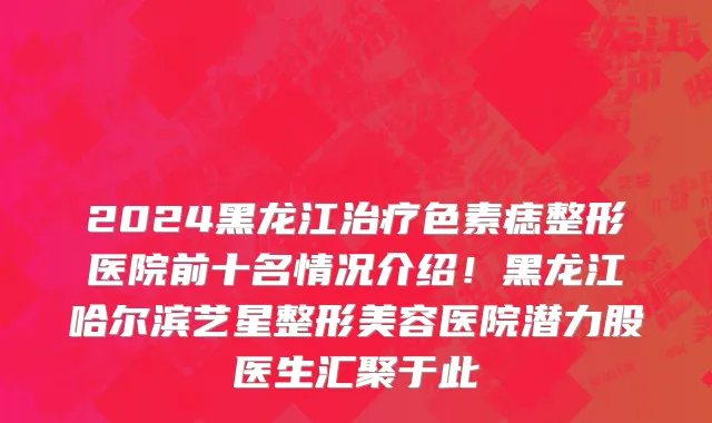 2024黑龙江治疗色素痣整形医院前十名情况介绍!黑龙江哈尔滨艺星整形美容医院潜力股医生汇聚于此