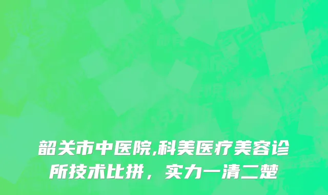 韶关市中医院,科美医疗美容诊所技术比拼，实力一清二楚