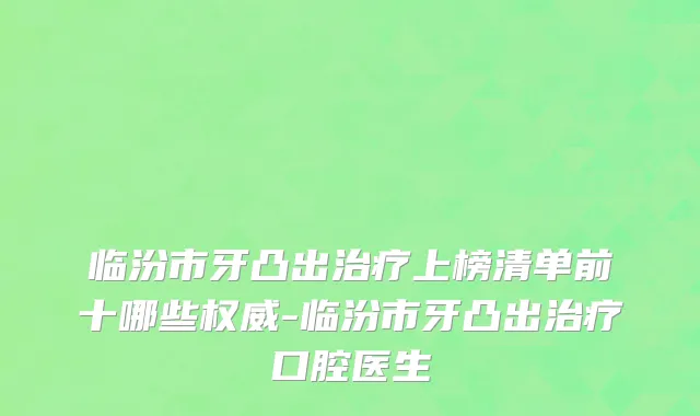 临汾市牙凸出治疗上榜清单前十哪些权威-临汾市牙凸出治疗口腔医生
