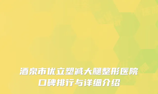 酒泉市优立塑减大腿整形医院口碑排行与详细介绍