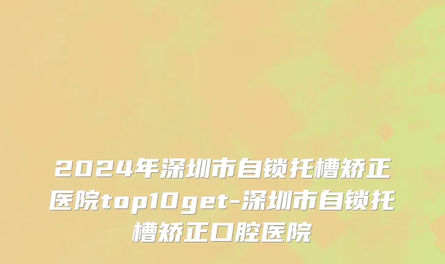 2024年深圳市自锁托槽矫正医院top10get-深圳市自锁托槽矫正口腔医院