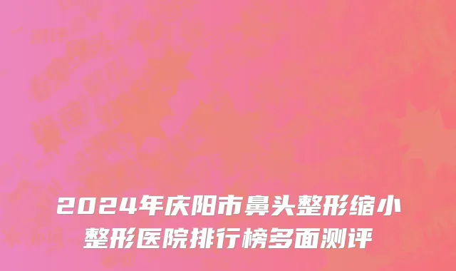2024年庆阳市鼻头整形缩小整形医院排行榜多面测评