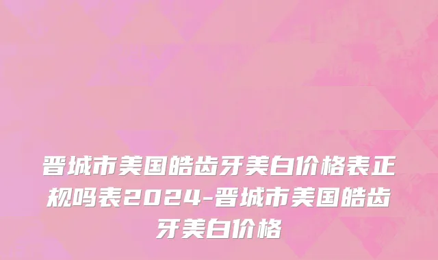 晋城市美国皓齿牙美白价格表正规吗表2024-晋城市美国皓齿牙美白价格