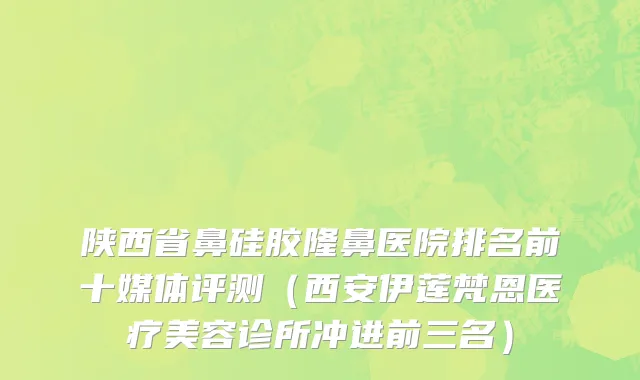 陕西省鼻硅胶隆鼻医院排名前十媒体评测（西安伊莲梵恩医疗美容诊所冲进前三名）