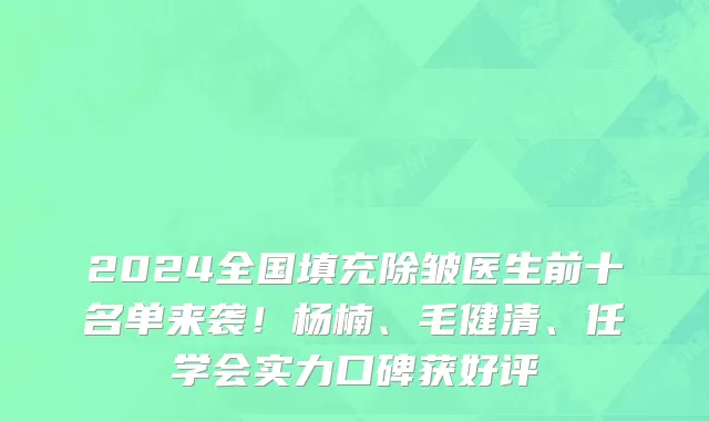 2024全国填充除皱医生前十名单来袭!杨楠、毛健清、任学会实力口碑获好评