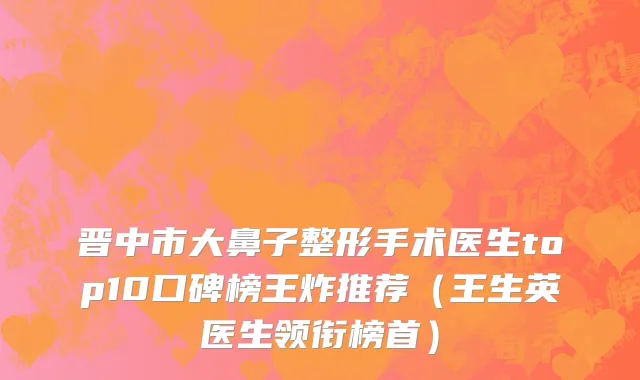 晋中市大鼻子整形手术医生top10口碑榜王炸推荐（王生英医生领衔榜首）