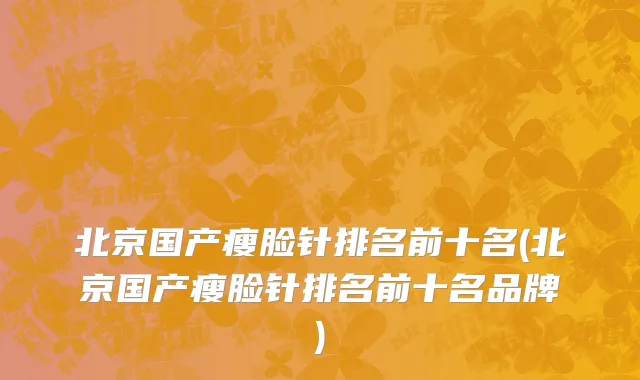 北京国产瘦脸针排名前十名(北京国产瘦脸针排名前十名品牌)