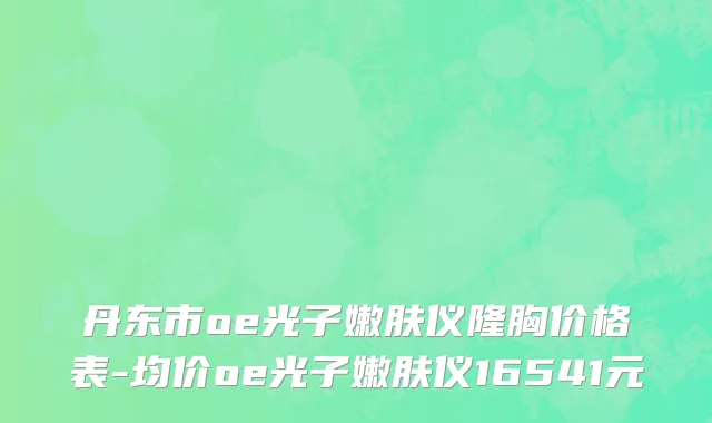 丹东市oe光子嫩肤仪隆胸价格表-均价oe光子嫩肤仪16541元