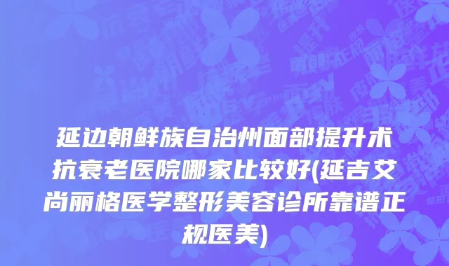 延边朝鲜族自治州面部提升术抗衰老医院哪家比较好(延吉艾尚丽格医学整形美容诊所靠谱正规医美)