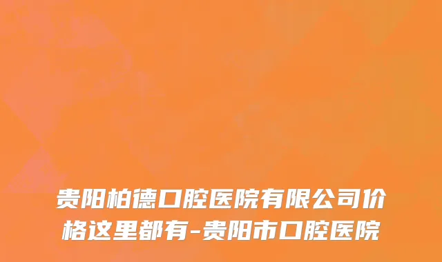 贵阳柏德口腔医院有限公司价格这里都有-贵阳市口腔医院