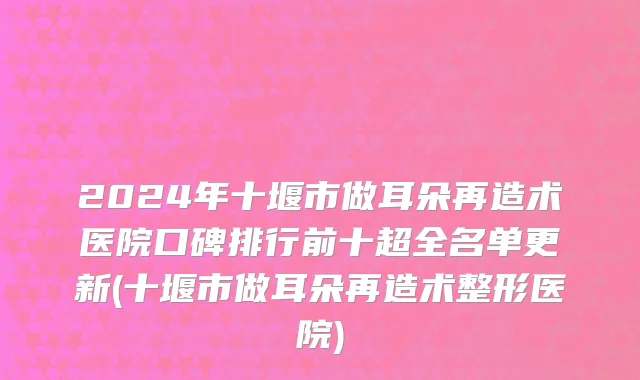 2024年十堰市做耳朵再造术医院口碑排行前十超全名单更新(十堰市做耳朵再造术整形医院)