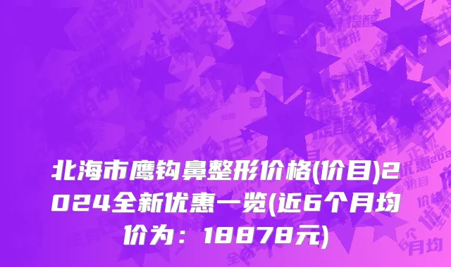 北海市鹰钩鼻整形价格(价目)2024全新优惠一览(近6个月均价为：18878元)
