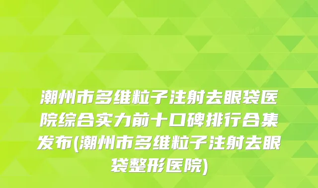 潮州市多维粒子注射去眼袋医院综合实力前十口碑排行合集发布(潮州市多维粒子注射去眼袋整形医院)