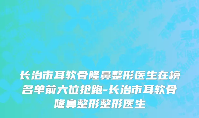 长治市耳软骨隆鼻整形医生在榜名单前六位抢跑-长治市耳软骨隆鼻整形整形医生