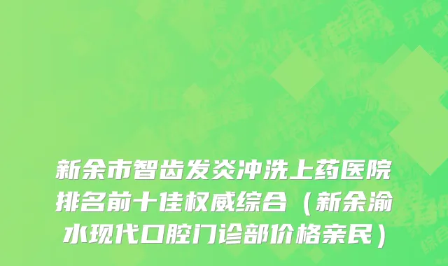 新余市智齿发炎冲洗上药医院排名前十佳权威综合（新余渝水现代口腔门诊部价格亲民）