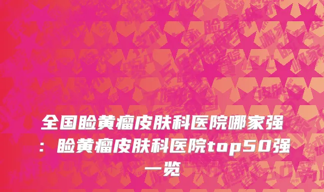全国睑黄瘤皮肤科医院哪家强：睑黄瘤皮肤科医院top50强一览