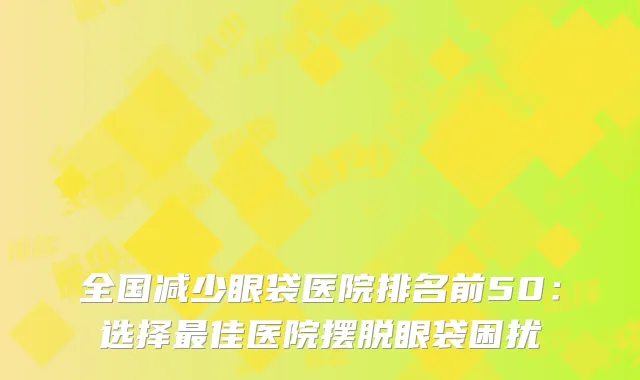 全国减少眼袋医院排名前50：选择最佳医院摆脱眼袋困扰