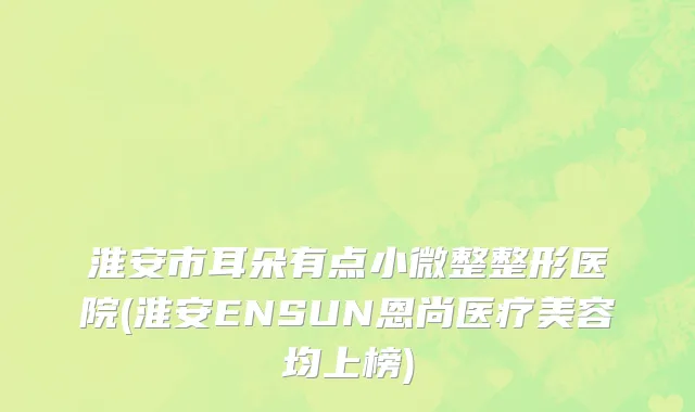 淮安市耳朵有点小微整整形医院(淮安ENSUN恩尚医疗美容均上榜)