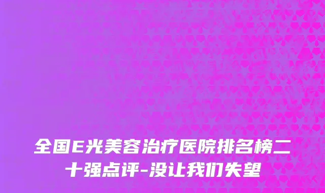 全国E光美容治疗医院排名榜二十强点评-没让我们失望